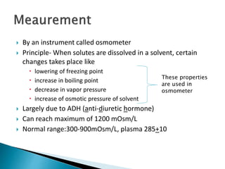  By an instrument called osmometer
 Principle- When solutes are dissolved in a solvent, certain
changes takes place like
 lowering of freezing point
 increase in boiling point
 decrease in vapor pressure
 increase of osmotic pressure of solvent
 Largely due to ADH (anti-diuretic hormone)
 Can reach maximum of 1200 mOsm/L
 Normal range:300-900mOsm/L, plasma 285+10
These properties
are used in
osmometer
 