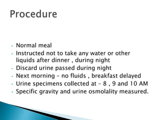 • Normal meal
• Instructed not to take any water or other
liquids after dinner , during night
• Discard urine passed during night
• Next morning – no fluids , breakfast delayed
• Urine specimens collected at – 8 , 9 and 10 AM
• Specific gravity and urine osmolality measured.
 
