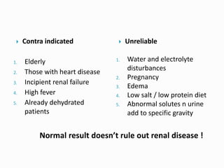  Contra indicated
1. Elderly
2. Those with heart disease
3. Incipient renal failure
4. High fever
5. Already dehydrated
patients
 Unreliable
1. Water and electrolyte
disturbances
2. Pregnancy
3. Edema
4. Low salt / low protein diet
5. Abnormal solutes n urine
add to specific gravity
Normal result doesn’t rule out renal disease !
 