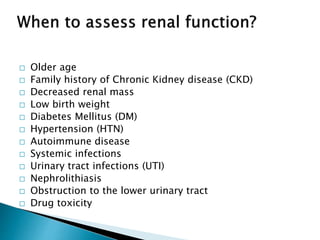  Older age
 Family history of Chronic Kidney disease (CKD)
 Decreased renal mass
 Low birth weight
 Diabetes Mellitus (DM)
 Hypertension (HTN)
 Autoimmune disease
 Systemic infections
 Urinary tract infections (UTI)
 Nephrolithiasis
 Obstruction to the lower urinary tract
 Drug toxicity
 
