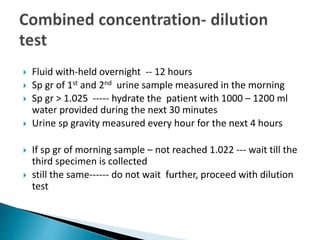  Fluid with-held overnight -- 12 hours
 Sp gr of 1st and 2nd urine sample measured in the morning
 Sp gr > 1.025 ----- hydrate the patient with 1000 – 1200 ml
water provided during the next 30 minutes
 Urine sp gravity measured every hour for the next 4 hours
 If sp gr of morning sample – not reached 1.022 --- wait till the
third specimen is collected
 still the same------ do not wait further, proceed with dilution
test
 