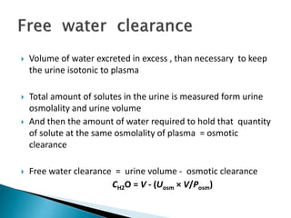  Volume of water excreted in excess , than necessary to keep
the urine isotonic to plasma
 Total amount of solutes in the urine is measured form urine
osmolality and urine volume
 And then the amount of water required to hold that quantity
of solute at the same osmolality of plasma = osmotic
clearance
 Free water clearance = urine volume - osmotic clearance
CH2O = V - (Uosm × V/Posm)
 