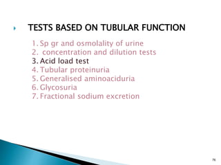 76
 TESTS BASED ON TUBULAR FUNCTION
1. Sp gr and osmolality of urine
2. concentration and dilution tests
3. Acid load test
4. Tubular proteinuria
5. Generalised aminoaciduria
6. Glycosuria
7. Fractional sodium excretion
 