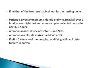  If neither of the two results obtained- further testing done
 Patient is given ammonium chloride orally (0.1mg/kg) over 1
hr after overnight fast and urine samples collected hourly for
next 6-8 hours.
 Ammonium ions dissociate into H+ and NH3.
 Ammonium chloride makes the blood acidic
 If pH < 5.4 in any of the samples, acidifying ability of distal
tubules is normal
 