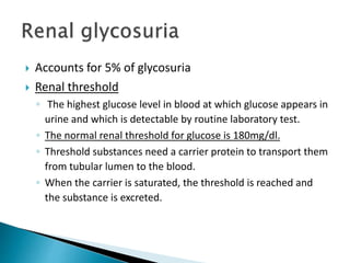  Accounts for 5% of glycosuria
 Renal threshold
◦ The highest glucose level in blood at which glucose appears in
urine and which is detectable by routine laboratory test.
◦ The normal renal threshold for glucose is 180mg/dl.
◦ Threshold substances need a carrier protein to transport them
from tubular lumen to the blood.
◦ When the carrier is saturated, the threshold is reached and
the substance is excreted.
 