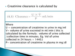  Creatinine clearance is calculated by
 Because of secretion of creatinine by renal
tubules, this overestimates GFR by 10%
Where
U = concentration of creatinine in urine in mg/ml
V= volume of urine excreted in ml/min ( this is
calculated by the formula : volume of urine collected
/collection time in minutes. Eg. Vol of urine
collected in 24 hours ÷ 1440.)
P= concentration of creatinine in plasma in mg/dl
 