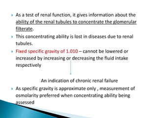  As a test of renal function, it gives information about the
ability of the renal tubules to concentrate the glomerular
filterate.
 This concentrating ability is lost in diseases due to renal
tubules.
 Fixed specific gravity of 1.010 – cannot be lowered or
increased by increasing or decreasing the fluid intake
respectively
An indication of chronic renal failure
 As specific gravity is approximate only , measurement of
osmolarity preferred when concentrating ability being
assessed
 