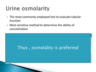  The most commonly employed test to evaluate tubular
function
 Most sensitive method to determine the ability of
concentration
osmolality Specific gravity
Osmolality measures the number of
dissolved particles in a solution.
Ratio of mass of a solution to the mass of
water i.e. measures total mass of solute.
Exact number of solute particles in a
solution
Depends both number and nature of
dissolved particles
Does not get affected Measurement get affected by presence of
solutes of large molecular weight like
proteins and glucose
Thus , osmolality is preferred
 