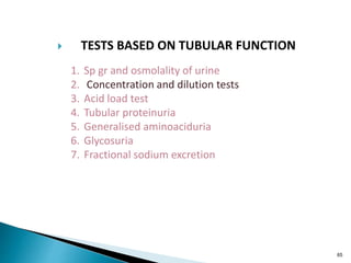 65
 TESTS BASED ON TUBULAR FUNCTION
1. Sp gr and osmolality of urine
2. Concentration and dilution tests
3. Acid load test
4. Tubular proteinuria
5. Generalised aminoaciduria
6. Glycosuria
7. Fractional sodium excretion
 