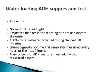  Procedure
• No water after midnight
• Empty the bladder in the morning at 7 am and discard
the urine
• 1000 – 1200 ml water provided during the next 30
minutes
• Urine sp gravity, volume and osmolality measured every
hour for the next 4 hours.
• Plasma levels of ADH and serum osmolality also
measured hourly.
 