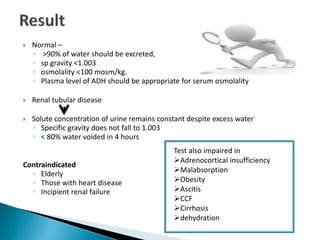  Normal –
◦ >90% of water should be excreted,
◦ sp gravity <1.003
◦ osmolality <100 mosm/kg.
◦ Plasma level of ADH should be appropriate for serum osmolality
 Renal tubular disease
 Solute concentration of urine remains constant despite excess water
◦ Specific gravity does not fall to 1.003
◦ < 80% water voided in 4 hours
Contraindicated
◦ Elderly
◦ Those with heart disease
◦ Incipient renal failure
Test also impaired in
Adrenocortical insufficiency
Malabsorption
Obesity
Ascitis
CCF
Cirrhosis
dehydration
 