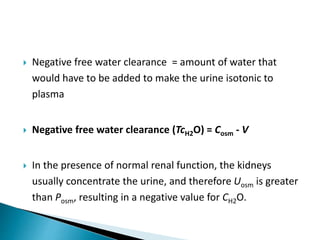  Negative free water clearance = amount of water that
would have to be added to make the urine isotonic to
plasma
 Negative free water clearance (TcH2O) = Cosm - V
 In the presence of normal renal function, the kidneys
usually concentrate the urine, and therefore Uosm is greater
than Posm, resulting in a negative value for CH2O.
 