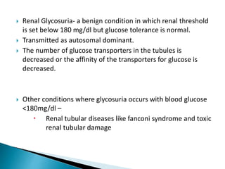  Renal Glycosuria- a benign condition in which renal threshold
is set below 180 mg/dl but glucose tolerance is normal.
 Transmitted as autosomal dominant.
 The number of glucose transporters in the tubules is
decreased or the affinity of the transporters for glucose is
decreased.
 Other conditions where glycosuria occurs with blood glucose
<180mg/dl –
 Renal tubular diseases like fanconi syndrome and toxic
renal tubular damage
 