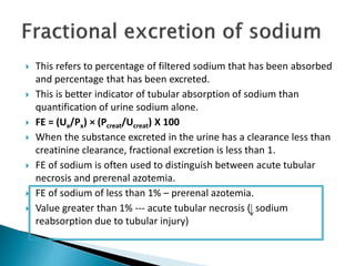  This refers to percentage of filtered sodium that has been absorbed
and percentage that has been excreted.
 This is better indicator of tubular absorption of sodium than
quantification of urine sodium alone.
 FE = (Ux/Px) × (Pcreat/Ucreat) X 100
 When the substance excreted in the urine has a clearance less than
creatinine clearance, fractional excretion is less than 1.
 FE of sodium is often used to distinguish between acute tubular
necrosis and prerenal azotemia.
 FE of sodium of less than 1% – prerenal azotemia.
 Value greater than 1% --- acute tubular necrosis ( sodium
reabsorption due to tubular injury)
 