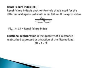 Renal Failure Index (RFI)
Renal failure index is another formula that is used for the
differential diagnosis of acute renal failure. It is expressed as
UNa+
(Ucreat/Pcreat).
FENa+ × 1.4 = Renal failure index
Fractional reabsorption is the quantity of a substance
reabsorbed expressed as a fraction of the filtered load.
FR = 1 - FE
 