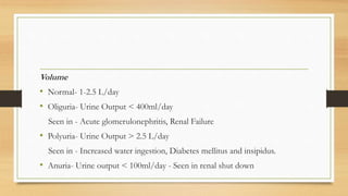 Volume
• Normal- 1-2.5 L/day
• Oliguria- Urine Output < 400ml/day
Seen in - Acute glomerulonephritis, Renal Failure
• Polyuria- Urine Output > 2.5 L/day
Seen in - Increased water ingestion, Diabetes mellitus and insipidus.
• Anuria- Urine output < 100ml/day - Seen in renal shut down
 