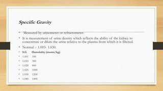 Specific Gravity
• Measured by urinometer or refractometer.
• It is measurement of urine density which reflects the ability of the kidney to
concentrate or dilute the urine relative to the plasma from which it is filtered.
• Normal :- 1.003- 1.030.
• S.G Osmolality (mosm/kg)
• 1.001 100
• 1.010 300
• 1.020 800
• 1.025 1000
• 1.030 1200
• 1.040 1400
 