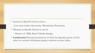 • Increase in Specific Gravity seen in
- Low water intake, Glycosuria, Albuminuria, Proteinuria.
• Decrease in Specific Gravity is seen in
- Absence of ADH, Renal Tubular damage.
• Isosthenuria-Persistent production of fixed low Specific gravity (1.010)
urine iso osmolar with plasma despite variation in water intake.
 