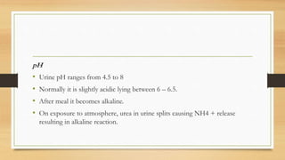 pH
• Urine pH ranges from 4.5 to 8
• Normally it is slightly acidic lying between 6 – 6.5.
• After meal it becomes alkaline.
• On exposure to atmosphere, urea in urine splits causing NH4 + release
resulting in alkaline reaction.
 