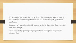 ii) The chemical tests are carried out to detect the presence of protein, glucose,
red blood cells and haemoglobin to assess the permeability of glomerular
membrane.
A number of convenient dipstick tests are available for testing these chemical
substances and pH.
These consist of paper strips impregnated with appropriate reagents and
indicator dyes.
 