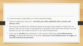 iv) Urine microscopy is undertaken on a fresh unstained sample.
• Various components observed - red cells, pus cells, epithelial cells, crystals and
urinary casts.
• The casts are moulded into cylindrical shapes by passage along tubules in which they are
formed. They are the result of precipitation of proteins in the tubule that includes not only
albumin but also the tubular secretion of the Tamm Horsfall protein.
• Casts may be hyaline type consisting of only proteins indicating a non-inflammatory
etiology of glomerular filtration of proteins, leucocyte casts inflammatory in origin, or
red cell casts from haematuria.
 