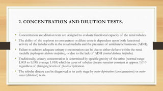 2. CONCENTRATION AND DILUTION TESTS.
• Concentration and dilution tests are designed to evaluate functional capacity of the renal tubules.
• The ability of the nephron to concentrate or dilute urine is dependent upon both functional
activity of the tubular cells in the renal medulla and the presence of antidiuretic hormone (ADH).
• Failure to achieve adequate urinary concentration can be due to either defects within the renal
medulla (nephrogenic diabetes insipidus), or due to the lack of ADH (central diabetes insipidus).
• Traditionally, urinary concentration is determined by specific gravity of the urine (normal range
1.003 to 1.030, average 1.018) which in cases of tubular disease remains constant at approx 1.010
regardless of changing levels of plasma hydration.
• The tubular disease can be diagnosed in its early stage by water deprivation (concentration) or water
excess (dilution) tests.
 