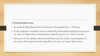 i) Concentration test,
• an artificial fluid deprivation is induced in the patient for > 20 hours.
• If the nephron is normal, water is selectively reabsorbed resulting in excretion
of urine of high solute concentration (specific gravity of 1.025 or more).
• However, if the tubular cells are nonfunctional, the solute concentration of
the urine will remain constant regardless of stress of water deprivation.
 
