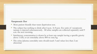 Vasopressin Test
• More patient friendly than water deprivation test.
• The subject has nothing to drink after 6 p.m. At 8 p.m. five units of vasopressin
tannate is injected subcutaneously. All urine samples are collected separately until 9
a.m. the next morning.
• Satisfactory concentration is shown by at least one sample having a specific gravity
above 1.020, or an osmolality above 800 m osm/kg.
• The urine/plasma osmolality ratio should reach 3 and values less than 2 are
abnormal
 