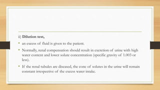 ii) Dilution test,
• an excess of fluid is given to the patient.
• Normally, renal compensation should result in excretion of urine with high
water content and lower solute concentration (specific gravity of 1.003 or
less).
• If the renal tubules are diseased, the conc of solutes in the urine will remain
constant irrespective of the excess water intake.
 