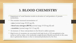 3. BLOOD CHEMISTRY
• Impairment of renal function results in elevation of end-products of protein
metabolism.
• This includes increased accumulation of
- urea (normal range 20-40 mg/dl),
- blood urea nitrogen (BUN) (normal range 10-20 mg/dl) and
- creatinine (normal range 0.6-1.2 mg/dl).
• An increase of these end-products in the blood is called azotaemia.
• High levels of creatinine are associated with high levels of β2-microglobulin in the
serum as well as urine, a low molecular weight protein filtered excessively in the urine
due to glomerular disease or due to increased production by the liver.
 