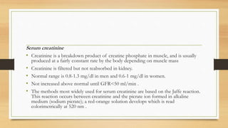 Serum creatinine
• Creatinine is a breakdown product of creatine phosphate in muscle, and is usually
produced at a fairly constant rate by the body depending on muscle mass
• Creatinine is filtered but not reabsorbed in kidney.
• Normal range is 0.8-1.3 mg/dl in men and 0.6-1 mg/dl in women.
• Not increased above normal until GFR<50 ml/min .
• The methods most widely used for serum creatinine are based on the Jaffe reaction.
This reaction occurs between creatinine and the picrate ion formed in alkaline
medium (sodium picrate); a red-orange solution develops which is read
colorimetrically at 520 nm .
 