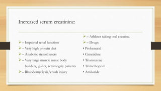 Increased serum creatinine:
– Impaired renal function
– Very high protein diet
– Anabolic steroid users
– Vary large muscle mass: body
builders, giants, acromegaly patients
– Rhabdomyolysis/crush injury
– Athletes taking oral creatine.
– Drugs:
• Probenecid
• Cimetidine
• Triamterene
• Trimethoprim
• Amiloride
 