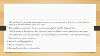 • Measurement of plasma creatinine provides a more accurate assessment than urea because there are
many non renal factors that affect urea level.
• Nonrenal factors can affect the urea level (normal adults is level 10-40mg/dl) like:
Mild dehydration, high protein diet, increased protein catabolism, muscle wasting as in starvation,
reabsorption of blood proteins after a GIT haemorrhage, Rx with cortisol or its synthetic analogous
• Causes of urea plasma elevations:
 Prerenal: renal hypoperfusion
 Renal: acute tubular necrosis
 Postrenal: obstruction of urinary flow
 