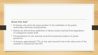 Serum Uric Acid
• In human, uric acid is the major product of the catabolism of the purine
nucleosides, adenosine and guanosine.
• Purines are derived from catabolism of dietary nucleic acid and from degradation
of endogenous nucleic acids.
• Overproduction of uric acid may result from increased synthesis of purine
precursors.
• In humans, approximately 75% of uric acid excreted is lost in the urine; most of the
reminder is secreted into the GIT
 