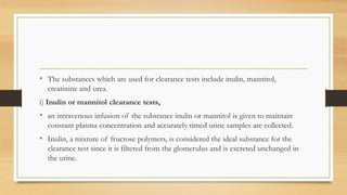 • The substances which are used for clearance tests include inulin, mannitol,
creatinine and urea.
i) Inulin or mannitol clearance tests,
• an intravenous infusion of the substance inulin or mannitol is given to maintain
constant plasma concentration and accurately timed urine samples are collected.
• Inulin, a mixture of fructose polymers, is considered the ideal substance for the
clearance test since it is filtered from the glomerulus and is excreted unchanged in
the urine.
 
