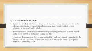 ii) In creatinine clearance test,
• there is no need of intravenous infusion of creatinine since creatinine is normally
released into plasma by muscle metabolism and a very small fraction of this
substance is secreted by the tubules.
• The clearance of creatinine is determined by collecting urine over 24-hour period
and a blood sample is withdrawn during the day.
• In spite of disadvantages like poor reproducibility and secretion of creatinine by the
tubules, the ‘endogenous’ creatinine clearance test is easy and routinely employed
method of estimating GFR.
 