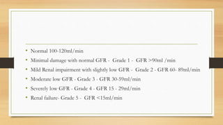 • Normal 100-120ml/min
• Minimal damage with normal GFR - Grade 1 - GFR >90ml /min
• Mild Renal impairment with slightly low GFR - Grade 2 - GFR 60- 89ml/min
• Moderate low GFR - Grade 3 - GFR 30-59ml/min
• Severely low GFR - Grade 4 - GFR 15 - 29ml/min
• Renal failure- Grade 5 - GFR <15ml/min
 