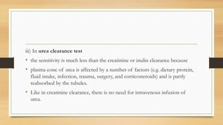 iii) In urea clearance test
• the sensitivity is much less than the creatinine or inulin clearance because
• plasma conc of urea is affected by a number of factors (e.g. dietary protein,
fluid intake, infection, trauma, surgery, and corticosteroids) and is partly
reabsorbed by the tubules.
• Like in creatinine clearance, there is no need for intravenous infusion of
urea.
 
