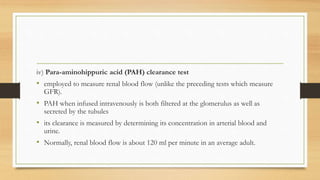 iv) Para-aminohippuric acid (PAH) clearance test
• employed to measure renal blood flow (unlike the preceding tests which measure
GFR).
• PAH when infused intravenously is both filtered at the glomerulus as well as
secreted by the tubules
• its clearance is measured by determining its concentration in arterial blood and
urine.
• Normally, renal blood flow is about 120 ml per minute in an average adult.
 