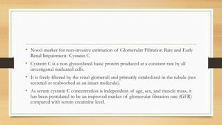 • Novel marker for non-invasive estimation of Glomerular Filtration Rate and Early
Renal Impairment- Cystatin C
• Cystatin C is a non glycosylated basic protein produced at a constant rate by all
investigated nucleated cells.
• It is freely filtered by the renal glomeruli and primarily catabolized in the tubule (not
secreted or reabsorbed as an intact molecule).
• As serum cystatin C concentration is independent of age, sex, and muscle mass, it
has been postulated to be an improved marker of glomerular filtration rate (GFR)
compared with serum creatinine level.
 
