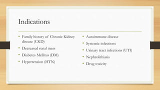 Indications
• Family history of Chronic Kidney
disease (CKD)
• Decreased renal mass
• Diabetes Mellitus (DM)
• Hypertension (HTN)
• Autoimmune disease
• Systemic infections
• Urinary tract infections (UTI)
• Nephrolithiasis
• Drug toxicity
 