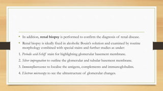 • In addition, renal biopsy is performed to confirm the diagnosis of renal disease.
• Renal biopsy is ideally fixed in alcoholic Bouin’s solution and examined by routine
morphology combined with special stains and further studies as under:
1. Periodic acid-Schiff stain for highlighting glomerular basement membrane.
2. Silver impregnation to outline the glomerular and tubular basement membrane.
3. Immunofluorescence to localise the antigens, complements and immunoglobulins.
4. Electron microscopy to see the ultrastructure of glomerular changes.
 