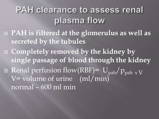  PAH is filtered at the glomerulus as well as
secreted by the tubules
 Completely removed by the kidney by
single passage of blood through the kidney
 Renal perfusion flow(RBF)= Upah/ppah x V
V= volume of urine (ml/min)
normal – 600 ml min
 
