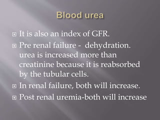  It is also an index of GFR.
 Pre renal failure - dehydration.
urea is increased more than
creatinine because it is reabsorbed
by the tubular cells.
 In renal failure, both will increase.
 Post renal uremia-both will increase
 