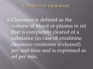  Clearance is defined as the
volume of blood or plasma in ml
that is completely cleared of a
substance (in case of creatinine
clearance creatinine is cleared)
per unit time and is expressed as
ml per min.
 
