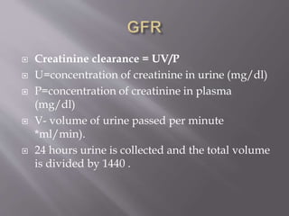  Creatinine clearance = UV/P
 U=concentration of creatinine in urine (mg/dl)
 P=concentration of creatinine in plasma
(mg/dl)
 V- volume of urine passed per minute
*ml/min).
 24 hours urine is collected and the total volume
is divided by 1440 .
 