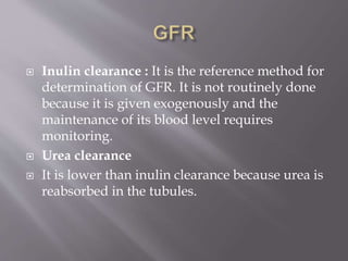 Inulin clearance : It is the reference method for
determination of GFR. It is not routinely done
because it is given exogenously and the
maintenance of its blood level requires
monitoring.
 Urea clearance
 It is lower than inulin clearance because urea is
reabsorbed in the tubules.
 