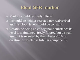  Marker should be freely filtered
 It should be neither secreted nor reabsorbed
and it’s blood level should be constant.
 Creatinine being an endogenous substance its
level is maintained, freely filtered but a small
amount is secreted by the tubules (10% of
creatinine excreted is tubular component).
 