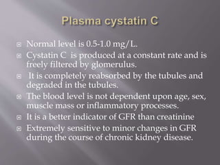  Normal level is 0.5-1.0 mg/L.
 Cystatin C is produced at a constant rate and is
freely filtered by glomerulus.
 It is completely reabsorbed by the tubules and
degraded in the tubules.
 The blood level is not dependent upon age, sex,
muscle mass or inflammatory processes.
 It is a better indicator of GFR than creatinine
 Extremely sensitive to minor changes in GFR
during the course of chronic kidney disease.
 