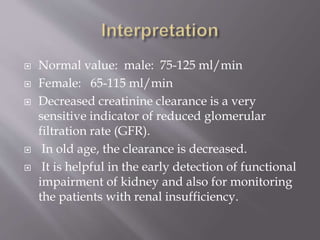  Normal value: male: 75-125 ml/min
 Female: 65-115 ml/min
 Decreased creatinine clearance is a very
sensitive indicator of reduced glomerular
filtration rate (GFR).
 In old age, the clearance is decreased.
 It is helpful in the early detection of functional
impairment of kidney and also for monitoring
the patients with renal insufficiency.
 
